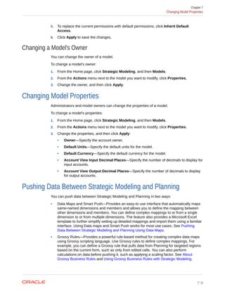 5. To replace the current permissions with default permissions, click Inherit Default
Access.
6. Click Apply to save the changes.
Changing a Model's Owner
You can change the owner of a model.
To change a model's owner:
1. From the Home page, click Strategic Modeling, and then Models.
2. From the Actions menu next to the model you want to modify, click Properties.
3. Change the owner, and then click Apply.
Changing Model Properties
Administrators and model owners can change the properties of a model.
To change a model's properties:
1. From the Home page, click Strategic Modeling, and then Models.
2. From the Actions menu next to the model you want to modify, click Properties.
3. Change the properties, and then click Apply:
• Owner—Specify the account owner.
• Default Units—Specify the default units for the model.
• Default Currency—Specify the default currency for the model.
• Account View Input Decimal Places—Specify the number of decimals to display for
input accounts.
• Account View Output Decimal Places—Specify the number of decimals to display
for output accounts.
Pushing Data Between Strategic Modeling and Planning
You can push data between Strategic Modeling and Planning in two ways:
• Data Maps and Smart Push—Provides an easy-to use interface that automatically maps
same-named dimensions and members and allows you to define the mapping between
other dimensions and members. You can define complex mappings to or from a single
dimension to or from multiple dimensions. The feature also provides a Microsoft Excel
template to further simplify setting up detailed mappings and import them using a familiar
interface. Using Data maps and Smart Push works for most use cases. See Pushing
Data Between Strategic Modeling and Planning Using Data Maps.
• Groovy Rules—Provides a powerful rule-based method for creating complex data maps
using Groovy scripting language. Use Groovy rules to define complex mappings. For
example, you can define a Groovy rule that pulls data from Planning for targeted regions
based on the current form, such as only from edited cells. You can also perform
calculations on data before pushing it, such as applying a scaling factor. See About
Groovy Business Rules and Using Groovy Business Rules with Strategic Modeling.
Chapter 7
Changing Model Properties
7-9
 
