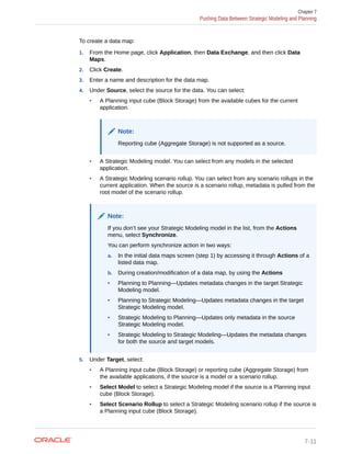To create a data map:
1. From the Home page, click Application, then Data Exchange, and then click Data
Maps.
2. Click Create.
3. Enter a name and description for the data map.
4. Under Source, select the source for the data. You can select:
• A Planning input cube (Block Storage) from the available cubes for the current
application.
Note:
Reporting cube (Aggregate Storage) is not supported as a source.
• A Strategic Modeling model. You can select from any models in the selected
application.
• A Strategic Modeling scenario rollup. You can select from any scenario rollups in the
current application. When the source is a scenario rollup, metadata is pulled from the
root model of the scenario rollup.
Note:
If you don’t see your Strategic Modeling model in the list, from the Actions
menu, select Synchronize.
You can perform synchronize action in two ways:
a. In the initial data maps screen (step 1) by accessing it through Actions of a
listed data map.
b. During creation/modification of a data map, by using the Actions
• Planning to Planning—Updates metadata changes in the target Strategic
Modeling model.
• Planning to Strategic Modeling—Updates metadata changes in the target
Strategic Modeling model.
• Strategic Modeling to Planning—Updates only metadata in the source
Strategic Modeling model.
• Strategic Modeling to Strategic Modeling—Updates the metadata changes
for both the source and target models.
5. Under Target, select:
• A Planning input cube (Block Storage) or reporting cube (Aggregate Storage) from
the available applications, if the source is a model or a scenario rollup.
• Select Model to select a Strategic Modeling model if the source is a Planning input
cube (Block Storage).
• Select Scenario Rollup to select a Strategic Modeling scenario rollup if the source is
a Planning input cube (Block Storage).
Chapter 7
Pushing Data Between Strategic Modeling and Planning
7-11
 