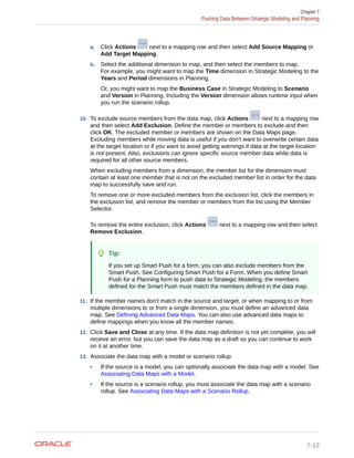 a. Click Actions next to a mapping row and then select Add Source Mapping or
Add Target Mapping.
b. Select the additional dimension to map, and then select the members to map.
For example, you might want to map the Time dimension in Strategic Modeling to the
Years and Period dimensions in Planning.
Or, you might want to map the Business Case in Strategic Modeling to Scenario
and Version in Planning. Including the Version dimension allows runtime input when
you run the scenario rollup.
10. To exclude source members from the data map, click Actions next to a mapping row
and then select Add Exclusion. Define the member or members to exclude and then
click OK. The excluded member or members are shown on the Data Maps page.
Excluding members while moving data is useful if you don't want to overwrite certain data
at the target location or if you want to avoid getting warnings if data at the target location
is not present. Also, exclusions can ignore specific source member data while data is
required for all other source members.
When excluding members from a dimension, the member list for the dimension must
contain at least one member that is not on the excluded member list in order for the data
map to successfully save and run.
To remove one or more excluded members from the exclusion list, click the members in
the exclusion list, and remove the member or members from the list using the Member
Selector.
To remove the entire exclusion, click Actions next to a mapping row and then select
Remove Exclusion.
Tip:
If you set up Smart Push for a form, you can also exclude members from the
Smart Push. See Configuring Smart Push for a Form. When you define Smart
Push for a Planning form to push data to Strategic Modeling, the members
defined for the Smart Push must match the members defined in the data map.
11. If the member names don't match in the source and target, or when mapping to or from
multiple dimensions to or from a single dimension, you must define an advanced data
map. See Defining Advanced Data Maps. You can also use advanced data maps to
define mappings when you know all the member names.
12. Click Save and Close at any time. If the data map definition is not yet complete, you will
receive an error, but you can save the data map as a draft so you can continue to work
on it at another time.
13. Associate the data map with a model or scenario rollup:
• If the source is a model, you can optionally associate the data map with a model. See
Associating Data Maps with a Model.
• If the source is a scenario rollup, you must associate the data map with a scenario
rollup. See Associating Data Maps with a Scenario Rollup.
Chapter 7
Pushing Data Between Strategic Modeling and Planning
7-13
 
