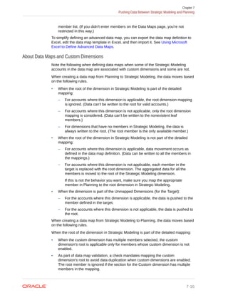 member list. (If you didn't enter members on the Data Maps page, you're not
restricted in this way.)
To simplify defining an advanced data map, you can export the data map definition to
Excel, edit the data map template in Excel, and then import it. See Using Microsoft
Excel to Define Advanced Data Maps.
About Data Maps and Custom Dimensions
Note the following when defining data maps when some of the Strategic Modeling
accounts in the data map are associated with custom dimensions and some are not.
When creating a data map from Planning to Strategic Modeling, the data moves based
on the following rules.
• When the root of the dimension in Strategic Modeling is part of the detailed
mapping:
– For accounts where this dimension is applicable, the root dimension mapping
is ignored. (Data can’t be written to the root for valid accounts.)
– For accounts where this dimension is not applicable, only the root dimension
mapping is considered. (Data can’t be written to the nonexistent leaf
members.)
– For dimensions that have no members in Strategic Modeling, the data is
always written to the root. (The root member is the only available member.)
• When the root of the dimension in Strategic Modeling is not part of the detailed
mapping:
– For accounts where this dimension is applicable, data movement occurs as
defined in the data map definition. (Data can be written to all the members in
the mappings.)
– For accounts where this dimension is not applicable, each member in the
target is replaced with the root dimension. The aggregated data for all the
members is moved to the root of the Strategic Modeling dimension.
If this is not the behavior you want, make sure you map the appropriate
member in Planning to the root dimension in Strategic Modeling.
• When the dimension is part of the Unmapped Dimensions (for the Target):
– For the accounts where this dimension is applicable, the data is pushed to the
member defined in the target.
– For the accounts where this dimension is not applicable, the data is pushed to
the root.
When creating a data map from Strategic Modeling to Planning, the data moves based
on the following rules.
When the root of the dimension in Strategic Modeling is part of the detailed mapping:
• When the custom dimension has multiple members selected, the custom
dimension's root is applicable only for members whose custom dimension is not
enabled.
• As part of data map validation, a check mandates mapping the custom
dimension's root to avoid data duplication when custom dimensions are enabled.
The root member is ignored if the section for the Custom dimension has multiple
members in the mapping.
Chapter 7
Pushing Data Between Strategic Modeling and Planning
7-16
 