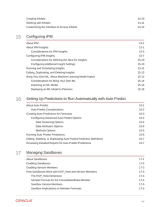 Creating Infolets 14-10
Working with Infolets 14-11
Customizing the Interface to Access Infolets 14-12
15 Configuring IPM
About IPM 15-1
About IPM Insights 15-1
Considerations for IPM Insights 15-5
Configuring IPM Insights 15-7
Considerations for Defining the Slice for Insights 15-10
Configuring Additional Insight Settings 15-10
Running and Scheduling Insights 15-11
Editing, Duplicating, and Deleting Insights 15-12
Bring Your Own ML: About Machine Learning Model Import 15-12
Considerations for Bring Your Own ML 15-14
Importing an ML Model 15-14
Deploying an ML Model to Planners 15-16
16 Setting Up Predictions to Run Automatically with Auto Predict
About Auto Predict 16-1
Auto Predict Considerations 16-2
Creating Auto Predictions for Forecasts 16-3
Configuring Advanced Auto Predict Options 16-4
Data Screening Options 16-4
Data Attributes Options 16-5
Methods Options 16-5
Running Auto Predict Predictions 16-6
Editing, Deleting, or Duplicating Auto Predict Prediction Definitions 16-7
Reviewing Detailed Reports for Auto Predict Predictions 16-7
17 Managing Sandboxes
About Sandboxes 17-1
Enabling Sandboxes 17-2
Enabling Version Members 17-3
How Sandboxes Work with HSP_View and Version Members 17-3
The HSP_View Dimension 17-4
Sample Formula for the ConsolidatedData Member 17-4
Sandbox Version Members 17-5
Sandbox Implications on Member Formulas 17-5
xv
 