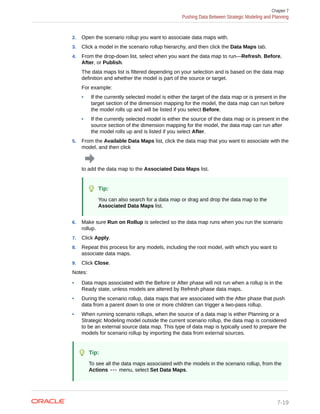 2. Open the scenario rollup you want to associate data maps with.
3. Click a model in the scenario rollup hierarchy, and then click the Data Maps tab.
4. From the drop-down list, select when you want the data map to run—Refresh, Before,
After, or Publish.
The data maps list is filtered depending on your selection and is based on the data map
definition and whether the model is part of the source or target.
For example:
• If the currently selected model is either the target of the data map or is present in the
target section of the dimension mapping for the model, the data map can run before
the model rolls up and will be listed if you select Before.
• If the currently selected model is either the source of the data map or is present in the
source section of the dimension mapping for the model, the data map can run after
the model rolls up and is listed if you select After.
5. From the Available Data Maps list, click the data map that you want to associate with the
model, and then click
to add the data map to the Associated Data Maps list.
Tip:
You can also search for a data map or drag and drop the data map to the
Associated Data Maps list.
6. Make sure Run on Rollup is selected so the data map runs when you run the scenario
rollup.
7. Click Apply.
8. Repeat this process for any models, including the root model, with which you want to
associate data maps.
9. Click Close.
Notes:
• Data maps associated with the Before or After phase will not run when a rollup is in the
Ready state, unless models are altered by Refresh phase data maps.
• During the scenario rollup, data maps that are associated with the After phase that push
data from a parent down to one or more children can trigger a two-pass rollup.
• When running scenario rollups, when the source of a data map is either Planning or a
Strategic Modeling model outside the current scenario rollup, the data map is considered
to be an external source data map. This type of data map is typically used to prepare the
models for scenario rollup by importing the data from external sources.
Tip:
To see all the data maps associated with the models in the scenario rollup, from the
Actions menu, select Set Data Maps.
Chapter 7
Pushing Data Between Strategic Modeling and Planning
7-19
 