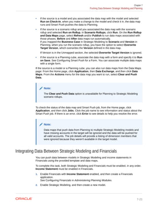 • If the source is a model and you associated the data map with the model and selected
Run on Check-In, when you make a change to the model and check it in, the data map
runs and Smart Push pushes the data to Planning.
• If the source is a scenario rollup and you associated the data map with the scenario
rollup and selected Run on Rollup, in Scenario Rollups, click Run. On the Run Rollup
and Data Maps page, select Refresh and/or Publish to run data maps associated with
those phases. Before and After data maps run automatically.
If you mapped the Business Case in Strategic Modeling to Scenario and Version in
Planning, when you run the scenario rollup, you have the option to select Overwrite
Target Version, which overwrites the Version defined in the data map.
If Version is in the Unmapped section, the selected Overwrite Target Version is ignored.
• If the source is a Planning cube, associate the data map with a form and specify it to Run
on Save. See Configuring Smart Push for a Form. You can associate multiple data maps
with a single form.
If the source is a model or a Planning cube, you can also run data maps from the Data Maps
page: From the Home page, click Application, then Data Exchange, and then click Data
Maps. From the Actions menu for the data map you want to run, select Clear and Push
Data.
Note:
The Clear and Push Data option is unavailable for Planning to Strategic Modeling
scenario rollups.
To check the status of the data map and Smart Push job, from the Home page, click
Application, and then click Jobs. Click the job name to see information and status about the
Smart Push job. If there is an error, click Error to see details to help you resolve the error.
Note:
Data maps that push data from Planning to multiple Strategic Modeling models and
have missing accounts in the target will be ignored and the data will be pushed for
all valid accounts. The job details will provide a listing of dimension members that
were ignored because they weren't available in the target model.
Integrating Data Between Strategic Modeling and Financials
You can push data between models in Strategic Modeling and income statements in
Financials using the provided template and data maps.
To complete this task, both Strategic Modeling and Financials must be enabled, in any order.
Income Statement must be enabled in Financials.
1. Enable Financials with Income Statement enabled, and then create a Financials
application.
See Configuring Financials in Administering Planning Modules.
2. Enable Strategic Modeling, and then create a new model.
Chapter 7
Pushing Data Between Strategic Modeling and Planning
7-21
 