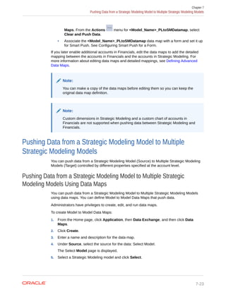 Maps. From the Actions menu for <Model_Name>_PLtoSMDatamap, select
Clear and Push Data.
• Associate the <Model_Name>_PLtoSMDatamap data map with a form and set it up
for Smart Push. See Configuring Smart Push for a Form.
If you later enable additional accounts in Financials, edit the data maps to add the detailed
mapping between the accounts in Financials and the accounts in Strategic Modeling. For
more information about editing data maps and detailed mappings, see Defining Advanced
Data Maps.
Note:
You can make a copy of the data maps before editing them so you can keep the
original data map definition.
Note:
Custom dimensions in Strategic Modeling and a custom chart of accounts in
Financials are not supported when pushing data between Strategic Modeling and
Financials.
Pushing Data from a Strategic Modeling Model to Multiple
Strategic Modeling Models
You can push data from a Strategic Modeling Model (Source) to Multiple Strategic Modeling
Models (Target) controlled by different properties specified at the account level.
Pushing Data from a Strategic Modeling Model to Multiple Strategic
Modeling Models Using Data Maps
You can push data from a Strategic Modeling Model to Multiple Strategic Modeling Models
using data maps. You can define Model to Model Data Maps that push data.
Administrators have privileges to create, edit, and run data maps.
To create Model to Model Data Maps:
1. From the Home page, click Application, then Data Exchange, and then click Data
Maps.
2. Click Create.
3. Enter a name and description for the data map.
4. Under Source, select the source for the data: Select Model.
The Select Model page is displayed.
5. Select a Strategic Modeling model and click Select.
Chapter 7
Pushing Data from a Strategic Modeling Model to Multiple Strategic Modeling Models
7-23
 