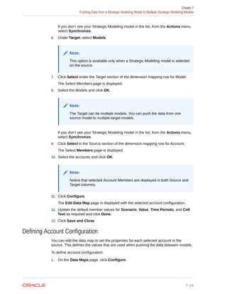 If you don’t see your Strategic Modeling model in the list, from the Actions menu,
select Synchronize.
6. Under Target, select Models.
Note:
This option is available only when a Strategic Modeling model is selected
on the source.
7. Click Select under the Target section of the dimension mapping row for Model.
The Select Members page is displayed.
8. Select the Models and click OK.
Note:
The Target can be multiple models. You can push the data from one
source model to multiple target models.
If you don’t see your Strategic Modeling model in the list, from the Actions menu,
select Synchronize.
9. Click Select in the Source section of the dimension mapping row for Account.
The Select Members page is displayed.
10. Select the accounts and click OK.
Note:
Notice that selected Account Members are displayed in both Source and
Target columns.
11. Click Configure.
The Edit Data Map page is displayed with the selected account configuration.
12. Update the default member values for Scenario, Value, Time Periods, and Cell
Text as required and click Done.
13. Click Save and Close
Defining Account Configuration
You can edit the data map to set the properties for each selected account in the
source. This defines the values that are used when pushing the data between models.
To define account configuration:
1. On the Data Maps page, click Configure.
Chapter 7
Pushing Data from a Strategic Modeling Model to Multiple Strategic Modeling Models
7-24
 