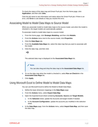 To check the status of the data map and Smart Push job, from the Home page, click
Application, and then click Jobs.
Click the job name to see information and status about the Smart Push job. If there is an
error, click Error to see details to help you resolve the error.
Associating Model to Model Data Maps to Source Model
When you associate model to model data maps to the source model, and when the model is
checked in, the target models are automatically updated.
To associate model to model data maps to a source model:
1. From the Home page, click Strategic Modeling, and then click Models.
2. From the Actions menu next to the source model, click Properties.
3. Click the Data Maps tab.
4. From the Available Data Maps list, select the data map that you want to associate with
the model.
5. Click the data map, and then click
.
The selected data map is displayed on the Associated Data Maps list.
Note:
You can also drag and drop the data map to the Associated Data Maps list.
6. To run the data map when the model is checked in, select Run on Check-In in the
Associated Data Maps list.
7. Click Apply.
Using Microsoft Excel to Define Model to Model Data Maps
You can use Microsoft Excel to define the Model to Model Data Maps.
1. Define the basic dimension mappings in the Data Maps page.
2. From the Actions menu, select Export Data Map.
3. Open the Exported Excel sheet containing Accounts, Source and Target Models.
a. In the Selection sheet, update the Accounts and target models if needed.
b. In the Account Configuration, update the accounts you modified in the selection
sheet.
4. In the Data Maps page, from the Actions menu, select Import Data Map, and then save
the data map.
Chapter 7
Pushing Data from a Strategic Modeling Model to Multiple Strategic Modeling Models
7-27
 