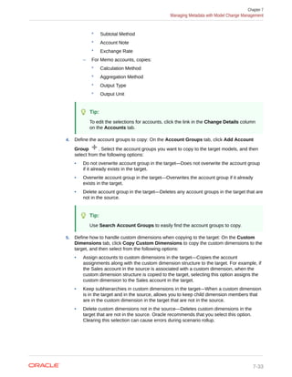 * Subtotal Method
* Account Note
* Exchange Rate
– For Memo accounts, copies:
* Calculation Method
* Aggregation Method
* Output Type
* Output Unit
Tip:
To edit the selections for accounts, click the link in the Change Details column
on the Accounts tab.
4. Define the account groups to copy: On the Account Groups tab, click Add Account
Group . Select the account groups you want to copy to the target models, and then
select from the following options:
• Do not overwrite account group in the target—Does not overwrite the account group
if it already exists in the target.
• Overwrite account group in the target—Overwrites the account group if it already
exists in the target.
• Delete account group in the target—Deletes any account groups in the target that are
not in the source.
Tip:
Use Search Account Groups to easily find the account groups to copy.
5. Define how to handle custom dimensions when copying to the target: On the Custom
Dimensions tab, click Copy Custom Dimensions to copy the custom dimensions to the
target, and then select from the following options:
• Assign accounts to custom dimensions in the target—Copies the account
assignments along with the custom dimension structure to the target. For example, if
the Sales account in the source is associated with a custom dimension, when the
custom dimension structure is copied to the target, selecting this option assigns the
custom dimension to the Sales account in the target.
• Keep subhierarchies in custom dimensions in the target—When a custom dimension
is in the target and in the source, allows you to keep child dimension members that
are in the custom dimension in the target that are not in the source.
• Delete custom dimensions not in the source—Deletes custom dimensions in the
target that are not in the source. Oracle recommends that you select this option.
Clearing this selection can cause errors during scenario rollup.
Chapter 7
Managing Metadata with Model Change Management
7-33
 