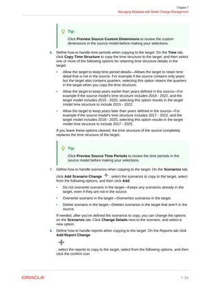 Tip:
Click Preview Source Custom Dimensions to review the custom
dimensions in the source model before making your selections.
6. Define how to handle time periods when copying to the target: On the Time tab,
click Copy Time Structure to copy the time structure to the target, and then select
one or more of the following options for retaining time structure details in the
target:
• Allow the target to keep time period details—Allows the target to retain time
detail that is not in the source. For example if the source contains only years
but the target also contains quarters, selecting this option retains the quarters
in the target when you copy the time structure.
• Allow the target to keep years earlier than years defined in the source—For
example if the source model's time structure includes 2018 - 2022, and the
target model includes 2015 - 2020, selecting this option results in the target
model time structure to include 2015 - 2022.
• Allow the target to keep years later than years defined in the source—For
example if the source model's time structure includes 2017 - 2022, and the
target model includes 2018 - 2025, selecting this option results in the target
model time structure to include 2017 - 2025.
If you leave these options cleared, the time structure of the source completely
replaces the time structure of the target.
Tip:
Click Preview Source Time Periods to review the time periods in the
source model before making your selections.
7. Define how to handle scenarios when copying to the target: On the Scenarios tab,
click Add Scenario Change , select the scenarios to copy to the target, select
from the following options, and then click Add:
• Do not overwrite scenario in the target—Keeps any scenarios already in the
target, even if they are not in the source.
• Overwrite scenario in the target—Overwrites scenarios in the target.
• Delete scenario in the target—Deletes scenarios in the target that aren't in the
source.
If needed, after you've defined the scenarios to copy, you can change the options
on the Scenarios tab: Click Change Details next to the scenario, and select a
new option.
8. Define how to handle reports when copying to the target: On the Reports tab click
Add Report Change
, select the reports to copy to the target, select from the following options, and then
click the confirm icon
Chapter 7
Managing Metadata with Model Change Management
7-34
 