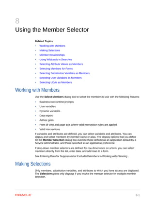 8
Using the Member Selector
Related Topics
• Working with Members
• Making Selections
• Member Relationships
• Using Wildcards in Searches
• Selecting Attribute Values as Members
• Selecting Members for Forms
• Selecting Substitution Variables as Members
• Selecting User Variables as Members
• Selecting UDAs as Members
Working with Members
Use the Select Members dialog box to select the members to use with the following features:
• Business rule runtime prompts
• User variables
• Dynamic variables
• Data export
• Ad hoc grids
• Point of view and page axis where valid intersection rules are applied
• Valid intersections
If variables and attributes are defined, you can select variables and attributes. You can
display and select members by member name or alias. The display options that you define
for the Member Selection dialog box override those defined as an application default by a
Service Administrator, and those specified as an application preference.
If drop-down member selectors are defined for row dimensions on a form, you can select
members directly from the list, enter data, and add rows to a form.
See Entering Data for Suppressed or Excluded Members in Working with Planning .
Making Selections
Only members, substitution variables, and attributes to which you have access are displayed.
The Selections pane only displays if you invoke the member selector for multiple member
selection.
8-1
 