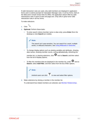 If valid intersection rules are used, only valid members are displayed in application
forms and in runtime prompts for Calculation Manager rules. In ad hoc forms, both on
the Web and in Oracle Smart View for Office, the application doesn't filter by valid
intersections rules in point of view and page axis. Only cells in grids honor valid
intersection rules in ad hoc forms.
To make selections:
1. Click .
2. Optional: Perform these tasks:
• To enter search criteria (member name or alias only), press Enter (from the
desktop) or click Search (on mobile).
Note:
The search isn't case-sensitive. You can search for a word, multiple
words, or wildcard characters. See Using Wildcards in Searches.
• To change display options such as viewing variables and attributes, showing
alias names, showing member counts, sorting alphabetically, refreshing the
member list, or clearing selections, click next to Search, and then select
from the list of display options.
• To filter the members that are displayed in the member list, under next to
Search, select Add Filter, and then select from the list of filter options.
Note:
Android users can click to view and select filter options.
3. Make selections by clicking a member in the member list.
To understand how related members are selected, see Member Relationships.
Chapter 8
Making Selections
8-2
 