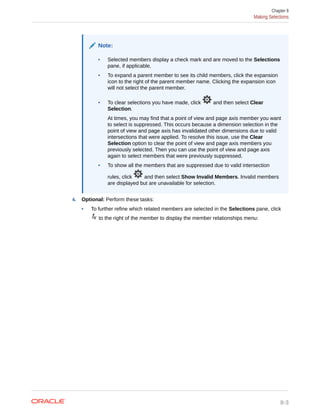 Note:
• Selected members display a check mark and are moved to the Selections
pane, if applicable.
• To expand a parent member to see its child members, click the expansion
icon to the right of the parent member name. Clicking the expansion icon
will not select the parent member.
• To clear selections you have made, click and then select Clear
Selection.
At times, you may find that a point of view and page axis member you want
to select is suppressed. This occurs because a dimension selection in the
point of view and page axis has invalidated other dimensions due to valid
intersections that were applied. To resolve this issue, use the Clear
Selection option to clear the point of view and page axis members you
previously selected. Then you can use the point of view and page axis
again to select members that were previously suppressed.
• To show all the members that are suppressed due to valid intersection
rules, click and then select Show Invalid Members. Invalid members
are displayed but are unavailable for selection.
4. Optional: Perform these tasks:
• To further refine which related members are selected in the Selections pane, click
to the right of the member to display the member relationships menu:
Chapter 8
Making Selections
8-3
 