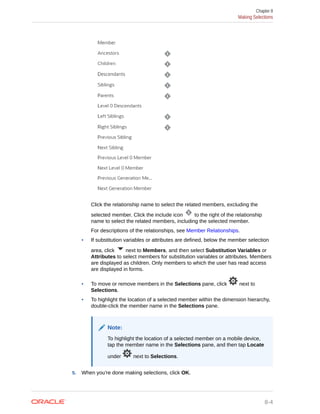 Click the relationship name to select the related members, excluding the
selected member. Click the include icon to the right of the relationship
name to select the related members, including the selected member.
For descriptions of the relationships, see Member Relationships.
• If substitution variables or attributes are defined, below the member selection
area, click next to Members, and then select Substitution Variables or
Attributes to select members for substitution variables or attributes. Members
are displayed as children. Only members to which the user has read access
are displayed in forms.
• To move or remove members in the Selections pane, click next to
Selections.
• To highlight the location of a selected member within the dimension hierarchy,
double-click the member name in the Selections pane.
Note:
To highlight the location of a selected member on a mobile device,
tap the member name in the Selections pane, and then tap Locate
under next to Selections.
5. When you're done making selections, click OK.
Chapter 8
Making Selections
8-4
 