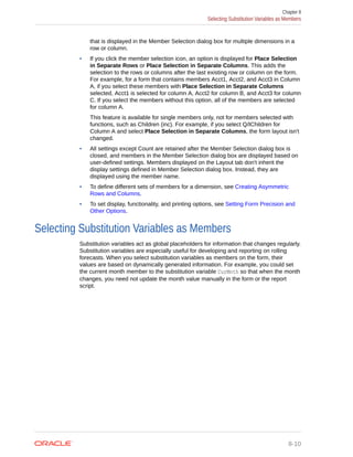 that is displayed in the Member Selection dialog box for multiple dimensions in a
row or column.
• If you click the member selection icon, an option is displayed for Place Selection
in Separate Rows or Place Selection in Separate Columns. This adds the
selection to the rows or columns after the last existing row or column on the form.
For example, for a form that contains members Acct1, Acct2, and Acct3 in Column
A, if you select these members with Place Selection in Separate Columns
selected, Acct1 is selected for column A, Acct2 for column B, and Acct3 for column
C. If you select the members without this option, all of the members are selected
for column A.
This feature is available for single members only, not for members selected with
functions, such as Children (inc). For example, if you select Q/IChildren for
Column A and select Place Selection in Separate Columns, the form layout isn't
changed.
• All settings except Count are retained after the Member Selection dialog box is
closed, and members in the Member Selection dialog box are displayed based on
user-defined settings. Members displayed on the Layout tab don't inherit the
display settings defined in Member Selection dialog box. Instead, they are
displayed using the member name.
• To define different sets of members for a dimension, see Creating Asymmetric
Rows and Columns.
• To set display, functionality, and printing options, see Setting Form Precision and
Other Options.
Selecting Substitution Variables as Members
Substitution variables act as global placeholders for information that changes regularly.
Substitution variables are especially useful for developing and reporting on rolling
forecasts. When you select substitution variables as members on the form, their
values are based on dynamically generated information. For example, you could set
the current month member to the substitution variable CurMnth so that when the month
changes, you need not update the month value manually in the form or the report
script.
Chapter 8
Selecting Substitution Variables as Members
8-10
 