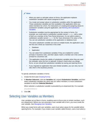 Note:
• When you open or calculate values on forms, the application replaces
substitution variables with values assigned to them.
• You create and assign values to substitution variables within the application.
These substitution variables are then available in the application when you
select members for a form. For instructions on creating and assigning values to
substitution variables using the application, see Working with Substitution
Variables.
• Substitution variables must be appropriate for the context in forms. For
example, you could select a substitution variable named CurrQtr with a value
of Qtr2 as a member of the Time Period dimension. It's not valid to select a
substitution variable named CurrYr for the Years dimension if its value is Feb.
You can set substitution variables at the application or database level.
The same substitution variable can exist on multiple levels; the application uses
the first one it finds as it searches in this order:
1. Database
2. Application
• You can select from substitution variables if they are enabled for runtime
prompts in business rules, and their values match a member set in the runtime
prompt for a business rule.
• The application checks the validity of substitution variables when they are used
(for example, when the form is opened). It doesn't check when you design
forms, so you should test substitution variables by saving and opening forms.
• If you migrated an application that uses Global variables, you can view, but not
edit, them in this business process.
To specify substitution variables in forms:
1. Create the form (see Creating Forms).
2. In Member Selection, click the Variables tab, expand Substitution Variables, and then
select substitution variables the same way you select members, to move substitution
variables to and from Selected Members.
When selected, a substitution variable is preceded by an ampersand (&). For example:
&CurrentScenario
3. Click OK.
Selecting User Variables as Members
User variables act as filters in forms, enabling users to focus only on certain members, such
as a department. Before you can associate a user variable with a form, you must create the
user variable. See Managing User Variables.
When you create forms with user variables, users must select values for the variable before
opening forms. For example, if you create a user variable called Division, users must select a
Chapter 8
Selecting User Variables as Members
8-11
 
