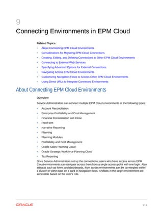 9
Connecting Environments in EPM Cloud
Related Topics
• About Connecting EPM Cloud Environments
• Considerations for Migrating EPM Cloud Connections
• Creating, Editing, and Deleting Connections to Other EPM Cloud Environments
• Connecting to External Web Services
• Specifying Advanced Options for External Connections
• Navigating Across EPM Cloud Environments
• Customizing Navigation Flows to Access Other EPM Cloud Environments
• Using Direct URLs to Integrate Connected Environments
About Connecting EPM Cloud Environments
Overview
Service Administrators can connect multiple EPM Cloud environments of the following types:
• Account Reconciliation
• Enterprise Profitability and Cost Management
• Financial Consolidation and Close
• FreeForm
• Narrative Reporting
• Planning
• Planning Modules
• Profitability and Cost Management
• Oracle Sales Planning Cloud
• Oracle Strategic Workforce Planning Cloud
• Tax Reporting
Once Service Administrators set up the connections, users who have access across EPM
Cloud environments can navigate across them from a single access point with one login. Also
artifacts such as forms and dashboards, from across environments can be co-mingled within
a cluster or within tabs on a card in navigation flows. Artifacts in the target environment are
accessible based on the user's role.
9-1
 