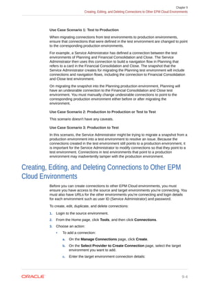 Use Case Scenario 1: Test to Production
When migrating connections from test environments to production environments,
ensure that connections that were defined in the test environment are changed to point
to the corresponding production environments.
For example, a Service Administrator has defined a connection between the test
environments of Planning and Financial Consolidation and Close. The Service
Administrator then uses this connection to build a navigation flow in Planning that
refers to a card in the Financial Consolidation and Close. The snapshot that the
Service Administrator creates for migrating the Planning test environment will include
connections and navigation flows, including the connection to Financial Consolidation
and Close test environment.
On migrating the snapshot into the Planning production environment, Planning will
have an undesirable connection to the Financial Consolidation and Close test
environment. You must manually change undesirable connections to point to the
corresponding production environment either before or after migrating the
environment.
Use Case Scenario 2: Production to Production or Test to Test
This scenario doesn't have any caveats.
Use Case Scenario 3: Production to Test
In this scenario, the Service Administrator might be trying to migrate a snapshot from a
production environment into a test environment to resolve an issue. Because the
connections created in the test environment still points to a production environment, it
is important for the Service Administrator to modify connections so that they point to a
test environment. Connections in test environments that point to a production
environment may inadvertently tamper with the production environment.
Creating, Editing, and Deleting Connections to Other EPM
Cloud Environments
Before you can create connections to other EPM Cloud environments, you must
ensure you have access to the source and target environments you're connecting. You
must also have URLs for the other environments you're connecting and login details
for each environment such as user ID (Service Administrator) and password.
To create, edit, duplicate, and delete connections:
1. Login to the source environment.
2. From the Home page, click Tools, and then click Connections.
3. Choose an action:
• To add a connection:
a. On the Manage Connections page, click Create.
b. On the Select Provider to Create Connection page, select the target
environment you want to add.
c. Enter the target environment connection details:
Chapter 9
Creating, Editing, and Deleting Connections to Other EPM Cloud Environments
9-4
 