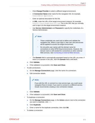 – Click Change Provider to select a different target environment.
– In Connection Name enter name for this navigation link; for example,
Consolidation Application.
– Enter an optional description for the link.
– In URL, enter the URL of the target environment instance; for example,
http(s)://your-target-host-url.com. This is the URL that you normally
use to sign in to the target environment instance.
– Use Service Administrator and Password to specify the credentials of a
Service Administrator.
Note:
* These credentials are used only to define and validate the
navigation link. When a user logs in, their own role and access
will be applied to access the target environment.
* Do not prefix user names with the domain name for
connections to other EPM Cloud environments. However, the
domain name is still needed for connections to other external
Web services. See Connecting to External Web Services.
– The Domain field is automatically populated based on the URL you enter. If
there is no domain in the URL, then the Domain field is left blank.
d. Click Validate.
e. If the validation is successful, click Save and Close.
• To edit connections:
a. On the Manage Connections page, click the name of a connection.
b. Edit connection details.
Note:
If you edit the URL to connect to a new service type, you could cause
navigation flows to break. If you want to connect to a different service,
Oracle recommends creating a new connection instead.
c. Click Validate.
d. If the validation is successful, click Save and Close.
• To duplicate a connection:
a. On the Manage Connections page, in the Action column next to the connection
you want to duplicate, click .
b. Click Duplicate.
c. Enter a name for the duplicate connection, then click OK.
• To delete a connection:
Chapter 9
Creating, Editing, and Deleting Connections to Other EPM Cloud Environments
9-5
 