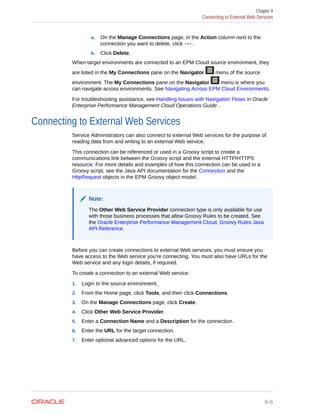 a. On the Manage Connections page, in the Action column next to the
connection you want to delete, click .
b. Click Delete.
When target environments are connected to an EPM Cloud source environment, they
are listed in the My Connections pane on the Navigator menu of the source
environment. The My Connections pane on the Navigator menu is where you
can navigate across environments. See Navigating Across EPM Cloud Environments.
For troubleshooting assistance, see Handling Issues with Navigation Flows in Oracle
Enterprise Performance Management Cloud Operations Guide .
Connecting to External Web Services
Service Administrators can also connect to external Web services for the purpose of
reading data from and writing to an external Web service.
This connection can be referenced or used in a Groovy script to create a
communications link between the Groovy script and the external HTTP/HTTPS
resource. For more details and examples of how this connection can be used in a
Groovy script, see the Java API documentation for the Connection and the
HttpRequest objects in the EPM Groovy object model.
Note:
The Other Web Service Provider connection type is only available for use
with those business processes that allow Groovy Rules to be created. See
the Oracle Enterprise Performance Management Cloud, Groovy Rules Java
API Reference.
Before you can create connections to external Web services, you must ensure you
have access to the Web service you're connecting. You must also have URLs for the
Web service and any login details, if required.
To create a connection to an external Web service:
1. Login to the source environment.
2. From the Home page, click Tools, and then click Connections.
3. On the Manage Connections page, click Create.
4. Click Other Web Service Provider.
5. Enter a Connection Name and a Description for the connection.
6. Enter the URL for the target connection.
7. Enter optional advanced options for the URL.
Chapter 9
Connecting to External Web Services
9-6
 