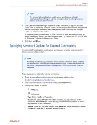 Note:
The optional advanced options enable you to specify query or header
parameters when defining an external connection. See Specifying Advanced
Options for External Connections.
8. Enter User and Password login credentials for the connection, if required. In some
cases, such as connecting to Oracle Fusion Cloud Enterprise Performance Management
services, the domain name may need to be prefixed to the user name; for example,
<Identity Domain>.<User Name>.
To understand basic authentication for EPM Cloud REST APIs and for instructions on
finding your identity domain, see Basic Authentication - for Classic and OCI in REST API
for Enterprise Performance Management Cloud.
9. Click Save and Close.
Specifying Advanced Options for External Connections
The optional advanced options enable you to specify query or header parameters when
defining an external connection.
Note:
The ability to define query parameters for an external connection is only available
for use with those business processes that allow Groovy Rules to be created. See
the Oracle Enterprise Performance Management Cloud, Groovy Rules Java API
Reference.
To specify advanced options for external connections:
1. Create an external connection or open an existing external connection.
See Connecting to External Web Services.
2. Enter connection details, and then click Show Advanced Options.
3. Specify query details as follows:
• : Add query
• : Delete query
• Type: Select Header or Parameter.
Header sets a default header that will be sent on every request made for this
connection. Parameter sets a default query parameter that will be sent on every
request made for this connection.
• Secure: If selected, the value entered in the Value field will be encrypted. Clearing
the Secure check box for a row will remove the value.
Chapter 9
Specifying Advanced Options for External Connections
9-7
 
