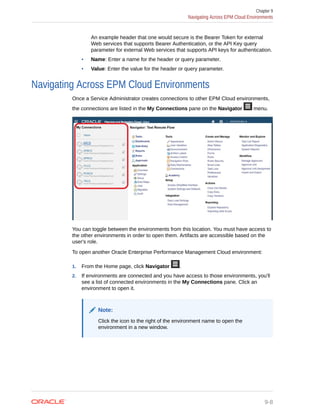 An example header that one would secure is the Bearer Token for external
Web services that supports Bearer Authentication, or the API Key query
parameter for external Web services that supports API keys for authentication.
• Name: Enter a name for the header or query parameter.
• Value: Enter the value for the header or query parameter.
Navigating Across EPM Cloud Environments
Once a Service Administrator creates connections to other EPM Cloud environments,
the connections are listed in the My Connections pane on the Navigator menu.
You can toggle between the environments from this location. You must have access to
the other environments in order to open them. Artifacts are accessible based on the
user's role.
To open another Oracle Enterprise Performance Management Cloud environment:
1. From the Home page, click Navigator .
2. If environments are connected and you have access to those environments, you'll
see a list of connected environments in the My Connections pane. Click an
environment to open it.
Note:
Click the icon to the right of the environment name to open the
environment in a new window.
Chapter 9
Navigating Across EPM Cloud Environments
9-8
 