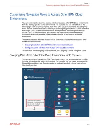 Customizing Navigation Flows to Access Other EPM Cloud
Environments
You can customize the business process interface to access other EPM Cloud environments
from the Home page of a source environment. For example, you can add artifacts to the
Home page, such as forms or reports, from other EPM Cloud environments. You can group
these artifacts (called cards) into clusters by customizing navigation flows. Clusters and cards
from target EPM Cloud environments can be directly included in the navigation flows of
source EPM Cloud environments. You can also use the Navigation Flow Designer to
customize cards to have tabular pages where each tab is an artifact from a different
environment.
These two use cases describe in detail how to customize navigation flows to access other
EPM Cloud environments:
• Grouping Cards from Other EPM Cloud Environments into Clusters
• Configuring Cards with Tabs from Multiple EPM Cloud Environments
To learn more about designing navigation flows, see Designing Custom Navigation Flows.
Grouping Cards from Other EPM Cloud Environments into Clusters
You can group cards from various EPM Cloud environments into a cluster that is accessible
from the Home page of a source environment. For example, you can create a cluster within
Financial Consolidation and Close consisting of cards with pre-built external reports from
Narrative Reporting.
Chapter 9
Customizing Navigation Flows to Access Other EPM Cloud Environments
9-9
 