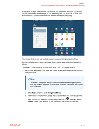 Cards from multiple environments can also be included within the same cluster on a
source environment. For example, a Tax Reporting user can launch a Journals icon
from Financial Consolidation and Close without leaving Tax Reporting.
You create clusters and add cards to clusters by customizing navigation flows.
For general information about navigation flows, see Designing Custom Navigation
Flows.
To create a cluster made up of cards from other EPM Cloud environments:
1. Launch the Navigation Flow page and create a navigation flow or edit an existing
navigation flow:
Note:
To create a navigation flow, you must first select an existing navigation
flow and make a copy of it. Then edit the duplicate navigation flow details
and save them.
a. Click Tools, and then click Navigation Flows.
b. To create a navigation flow, select the navigation flow you want to duplicate,
then in the upper right-hand corner of the page, click , and then select
Create Copy. Enter a name for the navigation flow, and then click OK.
Chapter 9
Customizing Navigation Flows to Access Other EPM Cloud Environments
9-10
 