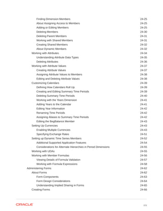Finding Dimension Members 24-25
About Assigning Access to Members 24-25
Adding or Editing Members 24-25
Deleting Members 24-30
Deleting Parent Members 24-31
Working with Shared Members 24-31
Creating Shared Members 24-32
About Dynamic Members 24-32
Working with Attributes 24-34
Understanding Attribute Data Types 24-35
Deleting Attributes 24-36
Working with Attribute Values 24-37
Creating Attribute Values 24-37
Assigning Attribute Values to Members 24-38
Editing and Deleting Attribute Values 24-38
Customizing Calendars 24-39
Defining How Calendars Roll Up 24-39
Creating and Editing Summary Time Periods 24-39
Deleting Summary Time Periods 24-40
Working with the Years Dimension 24-41
Adding Years to the Calendar 24-41
Editing Year Information 24-42
Renaming Time Periods 24-42
Assigning Aliases to Summary Time Periods 24-42
Editing the BegBalance Member 24-43
Setting Up Currencies 24-43
Enabling Multiple Currencies 24-43
Specifying Exchange Rates 24-51
Setting up Dynamic Time Series Members 24-52
Additional Supported Application Features 24-54
Considerations for Alternate Hierarchies in Period Dimensions 24-55
Working with UDAs 24-55
Working with Member Formulas 24-56
Viewing Details of Formula Validation 24-57
Working with Formula Expressions 24-58
Administering Forms 24-62
About Forms 24-62
Form Components 24-63
Form Design Considerations 24-64
Understanding Implied Sharing in Forms 24-65
Creating Forms 24-66
xix
 