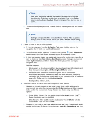 Note:
New flows are marked Inactive until they are activated by the Service
Administrator. To activate or deactivate a navigation flow, in the Active
column, click Active or Inactive. Only one navigation flow at a time can be
active.
c. To edit an existing navigation flow, click the name of the navigation flow you want to
edit.
Note:
Editing is only possible if the navigation flow is inactive. If the navigation
flow you want to edit is active, ensure you mark it Inactive before editing.
2. Create a cluster or add an existing cluster:
a. If it isn't already open, from the Navigation Flow page, click the name of the
navigation flow in which you want to add a cluster.
b. To create a new cluster, right-click a card or cluster (or click ), click Add Cluster,
enter or select the cluster details, and then choose an icon for the cluster.
c. If there is an existing cluster you want to add from another environment, right-click a
card or cluster (or click Add Existing Card/Cluster), select the target environment
under My Connections, and then choose the cluster you want to add to your
navigation flow.
Note the following:
• Clusters can't be directly selected from Narrative Reporting and Profitability and
Cost Management using the Add Existing Card/Cluster option.
• Clusters that are added from another navigation flow or from another
environment will display the localized labels that were defined in the source
navigation flow. To update the cluster labels in your navigation flow, on the Home
page, click Tools, and then click Artifact Labels.
See Specifying Artifact Labels.
3. Select the cards to include in the cluster using one of these options:
• Navigate to the card you want to add to the cluster. If the card is within another
environment, first select the environment under My Connections, and then navigate
to the card in that environment. Assign the card to a cluster using one of these
options:
– To the right of the card that you want to move, in the Order column, click .
Select the cluster, and then click OK.
– Click the name of the card to view the card details, then for Cluster select a
cluster for the card, and then click OK.
• Navigate to the cluster in which you want to add the new card. If the cluster is within
another environment, first select the environment under My Connections, and then
Chapter 9
Customizing Navigation Flows to Access Other EPM Cloud Environments
9-11
 