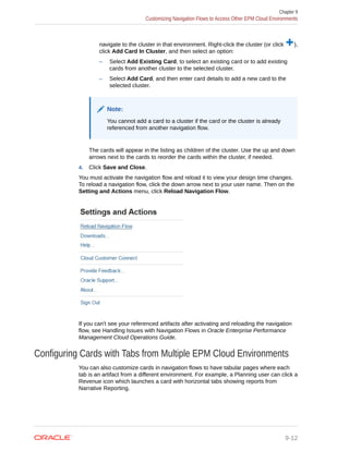 navigate to the cluster in that environment. Right-click the cluster (or click ),
click Add Card In Cluster, and then select an option:
– Select Add Existing Card, to select an existing card or to add existing
cards from another cluster to the selected cluster.
– Select Add Card, and then enter card details to add a new card to the
selected cluster.
Note:
You cannot add a card to a cluster if the card or the cluster is already
referenced from another navigation flow.
The cards will appear in the listing as children of the cluster. Use the up and down
arrows next to the cards to reorder the cards within the cluster, if needed.
4. Click Save and Close.
You must activate the navigation flow and reload it to view your design time changes.
To reload a navigation flow, click the down arrow next to your user name. Then on the
Setting and Actions menu, click Reload Navigation Flow.
If you can't see your referenced artifacts after activating and reloading the navigation
flow, see Handling Issues with Navigation Flows in Oracle Enterprise Performance
Management Cloud Operations Guide.
Configuring Cards with Tabs from Multiple EPM Cloud Environments
You can also customize cards in navigation flows to have tabular pages where each
tab is an artifact from a different environment. For example, a Planning user can click a
Revenue icon which launches a card with horizontal tabs showing reports from
Narrative Reporting.
Chapter 9
Customizing Navigation Flows to Access Other EPM Cloud Environments
9-12
 