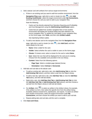 2. Add a tabular card with artifacts from various target environments:
a. If there is an existing card you want to add from another environment, from the
Navigation Flow page, right-click a card or cluster (or click ), click Add
Existing Card/Cluster, select the target environment under My Connections,
and then choose the card you want to add to your navigation flow.
Note the following:
• Cards can't be directly selected from Narrative Reporting and Profitability
and Cost Management using the Add Existing Card/Cluster option.
• Cards that are added from another navigation flow or from another
environment will display the localized labels that were defined in the
source navigation flow. To update the card labels in your navigation flow,
on the Home page, click Tools, and then click Artifact Labels.
See Specifying Artifact Labels.
b. To add a new tabular card to the navigation flow, from the Navigation Flow
page, right-click a card or cluster (or click ), click Add Card, and then
select details for the card:
• Name: Enter a label for the card.
• Visible: Select whether the card is visible to users on the Home page.
• Cluster: If clusters exist, select a cluster for the card or select None.
• Icon: Select the icon that will be displayed for the card you're creating.
Choose from the available icons provided in the icon library.
• Content: Select from the following options:
– Page Type: Select a multiple page (tabular) format.
– Orientation: Select Vertical or Horizontal.
3. Add tabs and sub tabs to the tabular card:
a. To add an existing tab, right-click a tab, click Add Existing Tab (or click the
Add Existing Tab button), and then select a tab from the Object Library.
b. To add a new tab, right-click a tab, click Add New Tab (or click the Add New
Tab button), and then edit tab details.
c. Right-click a tab, click Add New Sub Tab or Add Existing Sub Tab (or click
the Add New Sub Tab or Add Existing Sub Tab buttons), and then choose a
sub tab from the Object Library or edit sub tab details.
d. For Artifact, click to select an artifact in the Artifact Library; for example,
if the artifact is a form, then select the specific form from the artifact listing.
Available artifacts include forms, dashboards, and reports. To select an artifact
from another environment, select the target environment under My
Connections, and then choose the artifact you want to add to your sub tab.
e. Repeat adding tabs and sub tabs until the card is complete.
4. Click Save and Close.
Chapter 9
Customizing Navigation Flows to Access Other EPM Cloud Environments
9-14
 