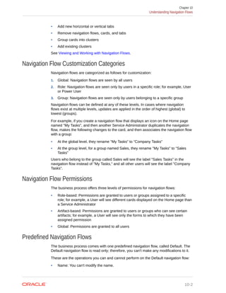• Add new horizontal or vertical tabs
• Remove navigation flows, cards, and tabs
• Group cards into clusters
• Add existing clusters
See Viewing and Working with Navigation Flows.
Navigation Flow Customization Categories
Navigation flows are categorized as follows for customization:
1. Global: Navigation flows are seen by all users
2. Role: Navigation flows are seen only by users in a specific role; for example, User
or Power User
3. Group: Navigation flows are seen only by users belonging to a specific group
Navigation flows can be defined at any of these levels. In cases where navigation
flows exist at multiple levels, updates are applied in the order of highest (global) to
lowest (groups).
For example, if you create a navigation flow that displays an icon on the Home page
named "My Tasks", and then another Service Administrator duplicates the navigation
flow, makes the following changes to the card, and then associates the navigation flow
with a group:
• At the global level, they rename "My Tasks" to "Company Tasks"
• At the group level, for a group named Sales, they rename "My Tasks" to "Sales
Tasks"
Users who belong to the group called Sales will see the label "Sales Tasks" in the
navigation flow instead of "My Tasks," and all other users will see the label "Company
Tasks".
Navigation Flow Permissions
The business process offers three levels of permissions for navigation flows:
• Role-based: Permissions are granted to users or groups assigned to a specific
role; for example, a User will see different cards displayed on the Home page than
a Service Administrator
• Artifact-based: Permissions are granted to users or groups who can see certain
artifacts; for example, a User will see only the forms to which they have been
assigned permission
• Global: Permissions are granted to all users
Predefined Navigation Flows
The business process comes with one predefined navigation flow, called Default. The
Default navigation flow is read only; therefore, you can't make any modifications to it.
These are the operations you can and cannot perform on the Default navigation flow:
• Name: You can't modify the name.
Chapter 10
Understanding Navigation Flows
10-2
 