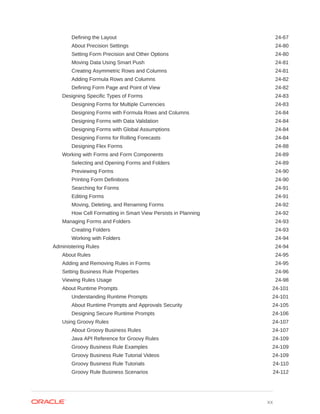 Defining the Layout 24-67
About Precision Settings 24-80
Setting Form Precision and Other Options 24-80
Moving Data Using Smart Push 24-81
Creating Asymmetric Rows and Columns 24-81
Adding Formula Rows and Columns 24-82
Defining Form Page and Point of View 24-82
Designing Specific Types of Forms 24-83
Designing Forms for Multiple Currencies 24-83
Designing Forms with Formula Rows and Columns 24-84
Designing Forms with Data Validation 24-84
Designing Forms with Global Assumptions 24-84
Designing Forms for Rolling Forecasts 24-84
Designing Flex Forms 24-88
Working with Forms and Form Components 24-89
Selecting and Opening Forms and Folders 24-89
Previewing Forms 24-90
Printing Form Definitions 24-90
Searching for Forms 24-91
Editing Forms 24-91
Moving, Deleting, and Renaming Forms 24-92
How Cell Formatting in Smart View Persists in Planning 24-92
Managing Forms and Folders 24-93
Creating Folders 24-93
Working with Folders 24-94
Administering Rules 24-94
About Rules 24-95
Adding and Removing Rules in Forms 24-95
Setting Business Rule Properties 24-96
Viewing Rules Usage 24-98
About Runtime Prompts 24-101
Understanding Runtime Prompts 24-101
About Runtime Prompts and Approvals Security 24-105
Designing Secure Runtime Prompts 24-106
Using Groovy Rules 24-107
About Groovy Business Rules 24-107
Java API Reference for Groovy Rules 24-109
Groovy Business Rule Examples 24-109
Groovy Business Rule Tutorial Videos 24-109
Groovy Business Rule Tutorials 24-110
Groovy Rule Business Scenarios 24-112
xx
 
