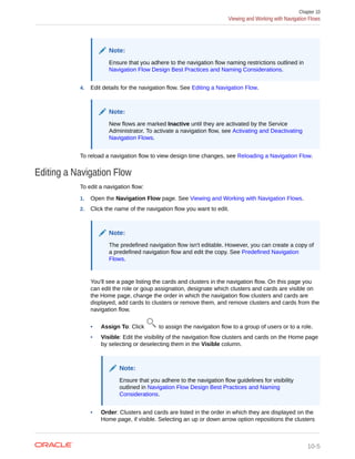 Note:
Ensure that you adhere to the navigation flow naming restrictions outlined in
Navigation Flow Design Best Practices and Naming Considerations.
4. Edit details for the navigation flow. See Editing a Navigation Flow.
Note:
New flows are marked Inactive until they are activated by the Service
Administrator. To activate a navigation flow, see Activating and Deactivating
Navigation Flows.
To reload a navigation flow to view design time changes, see Reloading a Navigation Flow.
Editing a Navigation Flow
To edit a navigation flow:
1. Open the Navigation Flow page. See Viewing and Working with Navigation Flows.
2. Click the name of the navigation flow you want to edit.
Note:
The predefined navigation flow isn't editable. However, you can create a copy of
a predefined navigation flow and edit the copy. See Predefined Navigation
Flows.
You'll see a page listing the cards and clusters in the navigation flow. On this page you
can edit the role or goup assignation, designate which clusters and cards are visible on
the Home page, change the order in which the navigation flow clusters and cards are
displayed, add cards to clusters or remove them, and remove clusters and cards from the
navigation flow.
• Assign To: Click to assign the navigation flow to a group of users or to a role.
• Visible: Edit the visibility of the navigation flow clusters and cards on the Home page
by selecting or deselecting them in the Visible column.
Note:
Ensure that you adhere to the navigation flow guidelines for visibility
outlined in Navigation Flow Design Best Practices and Naming
Considerations.
• Order: Clusters and cards are listed in the order in which they are displayed on the
Home page, if visible. Selecting an up or down arrow option repositions the clusters
Chapter 10
Viewing and Working with Navigation Flows
10-5
 