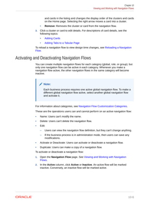 and cards in the listing and changes the display order of the clusters and cards
on the Home page. Selecting the right arrow moves a card into a cluster.
• Remove: Removes the cluster or card from the navigation flow.
3. Click a cluster or card to edit details. For descriptions of card details, see the
following topics:
• Adding Cards
• Adding Tabs to a Tabular Page
To reload a navigation flow to view design time changes, see Reloading a Navigation
Flow.
Activating and Deactivating Navigation Flows
You can create multiple navigation flows for each category (global, role, or group), but
only one navigation flow can be active in each category. Whenever you make a
navigation flow active, the other navigation flows in the same category will become
inactive.
Note:
Each business process requires one active global navigation flow. To make a
different global navigation flow active, select another global navigation flow
and activate it.
For information about categories, see Navigation Flow Customization Categories.
These are the operations users can and cannot perform on an active navigation flow:
• Name: Users can't modify the name.
• Delete: Users can't delete the navigation flow.
• Edit:
– Users can view the navigation flow definition, but they can't change anything.
– If the business process is in administration mode, then users can save any
modifications.
• Activate or Deactivate: Users can activate or deactivate a navigation flow.
• Duplicate: Users can make a copy of a navigation flow.
To activate or deactivate a navigation flow:
1. Open the Navigation Flow page. See Viewing and Working with Navigation
Flows.
2. In the Active column, click Active or Inactive. An active flow will be marked
inactive. Conversely, an inactive flow will be marked active.
Chapter 10
Viewing and Working with Navigation Flows
10-6
 