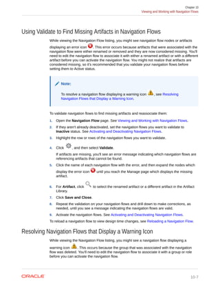 Using Validate to Find Missing Artifacts in Navigation Flows
While viewing the Navigation Flow listing, you might see navigation flow nodes or artifacts
displaying an error icon . This error occurs because artifacts that were associated with the
navigation flow were either renamed or removed and they are now considered missing. You'll
need to edit the navigation flow to associate it with either a renamed artifact or with a different
artifact before you can activate the navigation flow. You might not realize that artifacts are
considered missing, so it's recommended that you validate your navigation flows before
setting them to Active status.
Note:
To resolve a navigation flow displaying a warning icon , see Resolving
Navigation Flows that Display a Warning Icon.
To validate navigation flows to find missing artifacts and reassociate them:
1. Open the Navigation Flow page. See Viewing and Working with Navigation Flows.
2. If they aren't already deactivated, set the navigation flows you want to validate to
Inactive status. See Activating and Deactivating Navigation Flows.
3. Highlight the row or rows of the navigation flows you want to validate.
4. Click , and then select Validate.
If artifacts are missing, you'll see an error message indicating which navigation flows are
referencing artifacts that cannot be found.
5. Click the name of each navigation flow with the error, and then expand the nodes which
display the error icon until you reach the Manage page which displays the missing
artifact.
6. For Artifact, click to select the renamed artifact or a different artifact in the Artifact
Library.
7. Click Save and Close.
8. Repeat the validation on your navigation flows and drill down to make corrections, as
needed, until you see a message indicating the navigation flows are valid.
9. Activate the navigation flows. See Activating and Deactivating Navigation Flows.
To reload a navigation flow to view design time changes, see Reloading a Navigation Flow.
Resolving Navigation Flows that Display a Warning Icon
While viewing the Navigation Flow listing, you might see a navigation flow displaying a
warning icon . This occurs because the group that was associated with the navigation
flow was deleted. You'll need to edit the navigation flow to associate it with a group or role
before you can activate the navigation flow.
Chapter 10
Viewing and Working with Navigation Flows
10-7
 