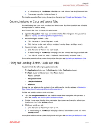 b. In the tab listing on the Manage Tab page, click the name of the tab you want to edit.
c. Enter a new name for the tab and save it.
To reload a navigation flow to view design time changes, see Reloading a Navigation Flow.
Customizing Icons for Cards and Vertical Tabs
You can change the icons used for cards and vertical tabs. You must pick from the available
icons provided in the icon library.
To customize the icons for cards and vertical tabs:
1. Open the Navigation Flow page and click the name of the navigation flow you want to
edit. See Viewing and Working with Navigation Flows.
2. If customizing the icon for a card:
a. Click the name of the card you want to edit.
b. Click the icon for the card, select a new icon from the library, and then save it.
3. If customizing the icon for a tab:
a. Click the name of the icon you want to edit.
b. In the tab listing on the Manage Tab page, click the name of the tab you want to edit.
c. Click the icon for the tab, select a new icon from the library, and then save it.
To reload a navigation flow to view design time changes, see Reloading a Navigation Flow.
Hiding and Unhiding Clusters, Cards, and Tabs
You cannot hide the following navigation elements:
• The Application cluster and the Settings icon in the Application cluster.
• The Tools cluster and these icons in the Tools cluster:
– Access Control
– Navigation Flows
– Daily Maintenance
– Migration
Ensure that you adhere to the navigation flow guidelines for visibility outlined in Navigation
Flow Design Best Practices and Naming Considerations.
To hide and unhide clusters, cards, and tabs:
1. Click the Navigation Flow icon and click the name of the navigation flow you want to
edit. See Viewing and Working with Navigation Flows.
2. Edit the Home page visibility of the navigation flow clusters and cards by selecting or
deselecting them in the Visible column.
3. If hiding or unhiding a tab:
a. Click the name of the card you want to edit.
b. In the tab listing on the Manage Tab page, select or deselect the check box in the
Visible column.
To reload a navigation flow to view design time changes, see Reloading a Navigation Flow.
Chapter 10
Viewing and Working with Navigation Flows
10-9
 
