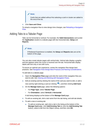 Note:
Cards that are added without first selecting a card or cluster are added to
the end of the list.
4. Click Save and Close.
To reload a navigation flow to view design time changes, see Reloading a Navigation
Flow.
Adding Tabs to a Tabular Page
Tabs can be horizontal or vertical. For example, the Valid Intersections card (under
the Application cluster) is a tabular page with two horizontal tabs: Setup and
Reports.
Note:
If Redwood Experience is enabled, the Setup and Reports tabs are at the
bottom of the page.
You can also create tabular pages with vertical tabs. Vertical tabs display a graphic
and text appears when the cursor is hovered over the tab. Horizontal tabs display
labels with text only or text with icons.
To ensure an optimal user experience, review the navigation flow design best
practices. See Navigation Flow Design Best Practices and Naming Considerations.
To add tabs to a tabular page:
1. Open the Navigation Flow page and click the name of the navigation flow you
want to edit. See Viewing and Working with Navigation Flows.
2. Edit an existing card by clicking the name of the card you want to edit, or add a
new card by right-clicking a card (or clicking ), and then clicking Add Card.
3. On the Manage Card page, select the following options:
• For Page Type, select Tabular Page.
• For Orientation, select Vertical or Horizontal.
A tab listing displays at the bottom of the Manage Card page.
4. To edit an existing tab, click a tab name from the tab listing, and edit tab details.
5. To add a new or existing tab:
a. To add an existing tab, right-click a tab in the listing at the bottom of the
Manage Card page, click Add Existing Tab (or click the Add Existing Tab
button), select a tab from the Object Library, and then click OK.
Chapter 10
Viewing and Working with Navigation Flows
10-12
 