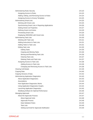 Administering Rules Security 24-123
Assigning Access to Rules 24-124
Adding, Editing, and Removing Access to Rules 24-124
Assigning Access to Groovy Templates 24-125
Administering Smart Lists 24-125
Working with Smart Lists 24-125
Synchronizing Smart Lists in Reporting Applications 24-126
Setting Smart List Properties 24-127
Defining Smart List Entries 24-129
Previewing Smart Lists 24-129
Displaying #MISSING with Smart Lists 24-130
Administering Task Lists 24-130
Working with Task Lists 24-131
Adding Instructions to Task Lists 24-131
Adding Tasks to Task Lists 24-131
Editing Task Lists 24-135
Editing Tasks 24-135
Copying and Moving Tasks 24-136
Moving and Reordering Task Lists 24-136
Clearing Task Lists 24-137
Deleting Tasks and Task Lists 24-137
Assigning Access to Task Lists 24-138
Adding Access to Task Lists 24-138
Changing and Removing Access to Task Lists 24-138
Clearing Cell Details 24-139
Copying Data 24-140
Copying Versions of Data 24-142
Administering Application Diagnostics 24-143
About Application Diagnostics 24-143
Assumptions 24-143
How Application Diagnostics Works 24-144
Using Application Diagnostics Graphs 24-144
Launching Application Diagnostics 24-145
Modifying Artifacts for Optimal Performance 24-146
Managing Approvals 24-147
About the Approvals Process 24-147
About Approval Units 24-148
Approvals Process 24-148
Data Validation Rules 24-149
Task Lists 24-149
Setting Up Email for Approvals Notification 24-149
xxi
 