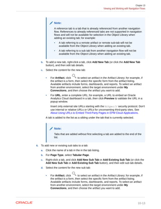 Note:
A reference tab is a tab that is already referenced from another navigation
flow. References to already referenced tabs are not supported in navigation
flows and will not be available for selection in the Object Library when
adding an existing tab; for example:
• A tab referring to a remote artifact or remote sub-tab will not be
available from the Object Library when adding an existing tab.
• A tab referring to a sub tab from another navigation flow will not be
available from the Object Library when adding an existing tab.
b. To add a new tab, right-click a tab, click Add New Tab (or click the Add New Tab
button), and then edit tab details.
c. Select the content for the new tab:
• For Artifact, click to select an artifact in the Artifact Library; for example, if
the artifact is a form, then select the specific form from the artifact listing.
Available artifacts include forms, dashboards, and reports. To select an artifact
from another environment, select the target environment under My
Connections, and then choose the artifact you want to add.
• For URL, enter a complete URL; for example, a URL to embed an Oracle
Analytics Cloud dashboard in a tab, then click Preview to validate the URL in a
popup window.
Insert only external site URLs starting with the https:// security protocol. Don't
use internal or relative URLs or URLs for unconsenting third-party sites. See
About Using URLs to Embed Third-Party Pages in EPM Cloud Applications.
A tab is added to the list as a sibling under the tab that is currently selected.
Note:
Tabs that are added without first selecting a tab are added to the end of the
list.
6. To add new or existing sub tabs to a tab:
a. Click the name of a tab in the in the tab listing.
b. For Page Type, select Tabular Page.
c. Right-click a tab, and click Add New Sub Tab or Add Existing Sub Tab (or click the
Add New Sub Tab or Add Existing Sub Tab button), and then edit sub tab details.
d. Select the content for the new sub tab:
• For Artifact, click to select an artifact in the Artifact Library; for example, if
the artifact is a form, then select the specific form from the artifact listing.
Available artifacts include forms, dashboards, and reports. To select an artifact
from another environment, select the target environment under My
Connections, and then choose the artifact you want to add.
Chapter 10
Viewing and Working with Navigation Flows
10-13
 