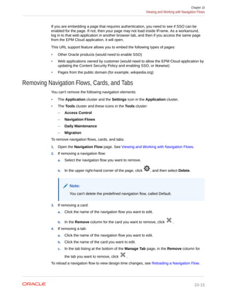 If you are embedding a page that requires authentication, you need to see if SSO can be
enabled for the page. If not, then your page may not load inside IFrame. As a workaround,
log in to that web application in another browser tab, and then if you access the same page
from the EPM Cloud application, it will open.
This URL support feature allows you to embed the following types of pages:
• Other Oracle products (would need to enable SSO)
• Web applications owned by customer (would need to allow the EPM Cloud application by
updating the Content Security Policy and enabling SSO, or likewise)
• Pages from the public domain (for example, wikipedia.org)
Removing Navigation Flows, Cards, and Tabs
You can't remove the following navigation elements:
• The Application cluster and the Settings icon in the Application cluster.
• The Tools cluster and these icons in the Tools cluster:
– Access Control
– Navigation Flows
– Daily Maintenance
– Migration
To remove navigation flows, cards, and tabs:
1. Open the Navigation Flow page. See Viewing and Working with Navigation Flows.
2. If removing a navigation flow:
a. Select the navigation flow you want to remove.
b. In the upper right-hand corner of the page, click , and then select Delete.
Note:
You can't delete the predefined navigation flow, called Default.
3. If removing a card:
a. Click the name of the navigation flow you want to edit.
b. In the Remove column for the card you want to remove, click .
4. If removing a tab:
a. Click the name of the navigation flow you want to edit.
b. Click the name of the card you want to edit.
c. In the tab listing at the bottom of the Manage Tab page, in the Remove column for
the tab you want to remove, click .
To reload a navigation flow to view design time changes, see Reloading a Navigation Flow.
Chapter 10
Viewing and Working with Navigation Flows
10-15
 