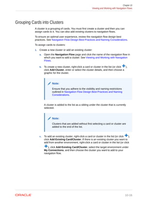 Grouping Cards into Clusters
A cluster is a grouping of cards. You must first create a cluster and then you can
assign cards to it. You can also add existing clusters to navigation flows.
To ensure an optimal user experience, review the navigation flow design best
practices. See Navigation Flow Design Best Practices and Naming Considerations.
To assign cards to clusters:
1. Create a new cluster or add an existing cluster:
a. Open the Navigation Flow page and click the name of the navigation flow in
which you want to add a cluster. See Viewing and Working with Navigation
Flows.
b. To create a new cluster, right-click a card or cluster in the list (or click ),
click Add Cluster, enter or select the cluster details, and then choose a
graphic for the cluster.
Note:
Ensure that you adhere to the visibility and naming restrictions
outlined in Navigation Flow Design Best Practices and Naming
Considerations.
A cluster is added to the list as a sibling under the cluster that is currently
selected.
Note:
Clusters that are added without first selecting a card or cluster are
added to the end of the list.
c. To add an existing cluster, right-click a card or cluster in the list (or click ),
click Add Existing Card/Cluster. If there is an existing cluster you want to
add from another environment, right-click a card or cluster in the list (or click
), click Add Existing Card/Cluster, select the target environment under
My Connections, and then choose the cluster you want to add to your
navigation flow.
Chapter 10
Viewing and Working with Navigation Flows
10-16
 
