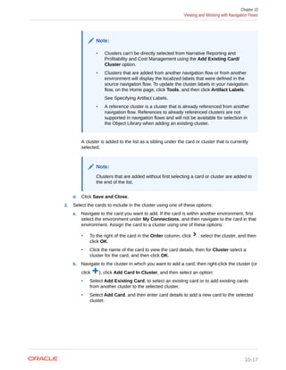 Note:
• Clusters can't be directly selected from Narrative Reporting and
Profitability and Cost Management using the Add Existing Card/
Cluster option.
• Clusters that are added from another navigation flow or from another
environment will display the localized labels that were defined in the
source navigation flow. To update the cluster labels in your navigation
flow, on the Home page, click Tools, and then click Artifact Labels.
See Specifying Artifact Labels.
• A reference cluster is a cluster that is already referenced from another
navigation flow. References to already referenced clusters are not
supported in navigation flows and will not be available for selection in
the Object Library when adding an existing cluster.
A cluster is added to the list as a sibling under the card or cluster that is currently
selected.
Note:
Clusters that are added without first selecting a card or cluster are added to
the end of the list.
d. Click Save and Close.
2. Select the cards to include in the cluster using one of these options:
a. Navigate to the card you want to add. If the card is within another environment, first
select the environment under My Connections, and then navigate to the card in that
environment. Assign the card to a cluster using one of these options:
• To the right of the card in the Order column, click , select the cluster, and then
click OK.
• Click the name of the card to view the card details, then for Cluster select a
cluster for the card, and then click OK.
b. Navigate to the cluster in which you want to add a card, then right-click the cluster (or
click ), click Add Card In Cluster, and then select an option:
• Select Add Existing Card, to select an existing card or to add existing cards
from another cluster to the selected cluster.
• Select Add Card, and then enter card details to add a new card to the selected
cluster.
Chapter 10
Viewing and Working with Navigation Flows
10-17
 