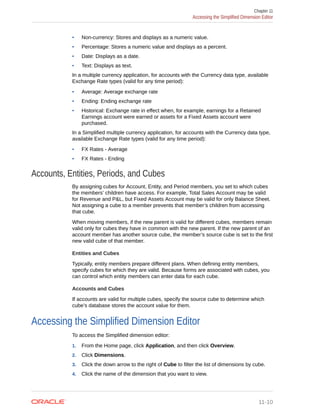 • Non-currency: Stores and displays as a numeric value.
• Percentage: Stores a numeric value and displays as a percent.
• Date: Displays as a date.
• Text: Displays as text.
In a multiple currency application, for accounts with the Currency data type, available
Exchange Rate types (valid for any time period):
• Average: Average exchange rate
• Ending: Ending exchange rate
• Historical: Exchange rate in effect when, for example, earnings for a Retained
Earnings account were earned or assets for a Fixed Assets account were
purchased.
In a Simplified multiple currency application, for accounts with the Currency data type,
available Exchange Rate types (valid for any time period):
• FX Rates - Average
• FX Rates - Ending
Accounts, Entities, Periods, and Cubes
By assigning cubes for Account, Entity, and Period members, you set to which cubes
the members’ children have access. For example, Total Sales Account may be valid
for Revenue and P&L, but Fixed Assets Account may be valid for only Balance Sheet.
Not assigning a cube to a member prevents that member’s children from accessing
that cube.
When moving members, if the new parent is valid for different cubes, members remain
valid only for cubes they have in common with the new parent. If the new parent of an
account member has another source cube, the member’s source cube is set to the first
new valid cube of that member.
Entities and Cubes
Typically, entity members prepare different plans. When defining entity members,
specify cubes for which they are valid. Because forms are associated with cubes, you
can control which entity members can enter data for each cube.
Accounts and Cubes
If accounts are valid for multiple cubes, specify the source cube to determine which
cube’s database stores the account value for them.
Accessing the Simplified Dimension Editor
To access the Simplified dimension editor:
1. From the Home page, click Application, and then click Overview.
2. Click Dimensions.
3. Click the down arrow to the right of Cube to filter the list of dimensions by cube.
4. Click the name of the dimension that you want to view.
Chapter 11
Accessing the Simplified Dimension Editor
11-10
 