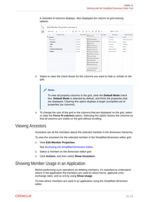A checklist of columns displays. Also displayed are column or grid resizing
options.
3. Select or clear the check boxes for the columns you want to hide or unhide on the
grid.
Note:
To view all property columns in the grid, clear the Default Mode check
box. Default Mode is selected by default, and limits the properties that
are displayed. Clearing this option displays a larger (complete) set of
properties (as columns).
4. To change the size of the grid or the columns that are displayed on the grid, select
or clear the Force fit columns option. Selecting this option resizes the columns so
that all columns are visible on the grid without scrolling.
Viewing Ancestors
Ancestors are all the members above the selected member in the dimension hierarchy.
To view the ancestors for the selected member in the Simplified dimension editor grid:
1. View Edit Member Properties.
See Accessing the Simplified Dimension Editor.
2. Select a member on the dimension editor grid.
3. Click Actions, and then select Show Ancestors.
Showing Member Usage in an Application
Before performing such operations as deleting members, it's important to understand
where in the application the members are used (in which forms, approval units,
exchange rates, and so on) by using Show Usage.
To view where members are used in an application using the Simplified dimension
editor:
Chapter 11
Working with the Simplified Dimension Editor Grid
11-12
 