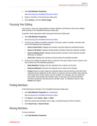 1. View Edit Member Properties.
See Accessing the Simplified Dimension Editor.
2. Select a member on the dimension editor grid.
3. Click Actions, and then Show Usage.
Focusing Your Editing
Use zoom in, zoom out, keep selected, remove selected, and freeze to focus your editing
while working in the Simplified dimension editor grid.
To perform these operations while viewing the dimension editor grid:
1. View Edit Member Properties.
See Accessing the Simplified Dimension Editor.
2. To focus your editing on specific members in the grid, select a member, and then click
one of the following zoom operations:
• Zoom In Next level: Displays all members one level below the selected member
• Zoom In All levels: Displays all descendant members below the selected member
• Zoom In Bottom level: Displays all descendant members of the selected member
that have no children
• Zoom Out: Displays the member one level above the selected member
3. To focus your editing on specific rows or columns in the grid, select a row or column, and
then choose from the following operations:
• Keep Selected: Displays only the selected row or column on the grid
• Remove Selected: Removes the selected row or column from the grid
• Freeze (Columns only): Keeps the selected column and all columns to the left of the
selected column stationary so the column or columns can't be scrolled. Only columns
to the right of the frozen column can be scrolled. For example, you can freeze the
first column that includes the member name so that you can scroll and edit that
member's properties and still see the member name. To unfreeze columns, click
Freeze once again.
Finding Members
To find dimension members in the Simplified dimension editor grid:
1. View Edit Member Properties for a dimension.
See Accessing the Simplified Dimension Editor.
2. For Search, select Name, Alias, or Both.
3. Enter the search text (member name, alias, or partial string) for which to search.
4. Click Search Up or Search Down.
Moving Members
To move members:
1. View Edit Member Properties.
Chapter 11
Working with the Simplified Dimension Editor Grid
11-13
 