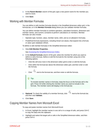 2. In the Parent Member column of the grid, type a new parent name for the member you
want to move.
3. Click Save.
Working with Member Formulas
You can define or edit member formulas directly in the Simplified dimension editor grid, in the
formula bar, or in the Member Formula dialog where you can validate member formulas.
You can define member formulas to combine operators, calculation functions, dimension and
member names, and numeric constants to perform calculations on members. Member
formulas can also include:
• Operator type, function, value, member name, UDA, and so on allowed in formulas.
• Predefined formula expressions, including Smart List values, that expand into a formula
or value upon database refresh.
To define or edit member formulas in the Simplified dimension editor:
1. View Edit Member Properties.
See Accessing the Simplified Dimension Editor.
2. In the Default Formula column of the grid, select the member for which you want to
define or edit a formula. Define or edit the formula for the member using one of the
following options:
• Click the cell once more in the dimension editor grid to enter or edit the formula.
• Click within the formula bar above the dimension editor grid, and then enter or edit
the formula.
• Click next to the formula bar, and then enter or edit the formula.
Tip:
To include member names in formulas, keep the focus on the formula cell in the
grid. Press Ctrl while clicking the member name you want to include in the
formula. The member name will display in the formula bar.
3. Optional: To check the validity of a member formula, click next to the formula bar,
and then click Validate.
4. Click Save.
Copying Member Names from Microsoft Excel
To copy and paste member names from Microsoft Excel:
1. In Excel, highlight the member names in one cell or in a range of cells, and press Ctrl+C
to copy the data onto the clipboard.
2. Highlight and select the target cell or cells in the Simplified dimension editor, and then
press Ctrl+V.
Chapter 11
Working with the Simplified Dimension Editor Grid
11-15
 