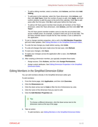 • To add a sibling member, select a member, click Actions, and then click Add
Sibling.
• To add years to the calendar, select the Years dimension, click Actions, and
then click Add Years. Enter the number of years to add, click Apply, and then
confirm whether to add the years to the end of the calendar. Click Yes to add
years after the End year. Click No to add years before the Start year.
• To add an All Years parent member that includes all members of the Years
dimension, select the Years dimension, click Actions, and then click Add "All
Years".
The All Years parent member enables users to view the accumulated data
across multiple years, for example, a project's total cost up to its end date. The
All Years member doesn't include the No Year member, if one is defined for
the application.
7. To set or change member properties, click a cell in the Edit Member Properties
grid and make updates. See Editing Members in the Simplified Dimension Editor.
8. To undo the last change you made before saving, click Undo.
9. To undo all changes that were made since the last save, click Refresh.
10. To save your changes, click Save.
11. To apply your changes across the application after a save, click Refresh
Database.
12. After creating a dimension member, you typically complete these tasks:
• Assign access. Click Actions, and then click Assign Permissions.
• Assign custom attributes. See Editing Dimension Properties in the Simplified
Dimension Editor.
Editing Members in the Simplified Dimension Editor
You can edit members directly in the Simplified dimension editor grid.
To edit members:
1. From the Home page, click Application, and then click Overview.
2. Click the Dimensions tab.
3. Click the down arrow next to Cube to filter the list of dimensions by cube.
4. Click the name of the dimension that you want to edit.
5. Click the Edit Member Properties tab.
Tip:
To choose a different dimension, click the down arrow next to the
dimension name at the top of the page.
6. Take an action:
• To add members, see Adding Members in the Simplified Dimension Editor
Chapter 11
Editing Member Properties in the Simplified Dimension Editor
11-22
 
