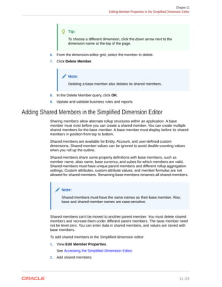 Tip:
To choose a different dimension, click the down arrow next to the
dimension name at the top of the page.
6. From the dimension editor grid, select the member to delete.
7. Click Delete Member.
Note:
Deleting a base member also deletes its shared members.
8. In the Delete Member query, click OK.
9. Update and validate business rules and reports.
Adding Shared Members in the Simplified Dimension Editor
Sharing members allow alternate rollup structures within an application. A base
member must exist before you can create a shared member. You can create multiple
shared members for the base member. A base member must display before its shared
members in position from top to bottom.
Shared members are available for Entity, Account, and user-defined custom
dimensions. Shared member values can be ignored to avoid double-counting values
when you roll up the outline.
Shared members share some property definitions with base members, such as
member name, alias name, base currency, and cubes for which members are valid.
Shared members must have unique parent members and different rollup aggregation
settings. Custom attributes, custom attribute values, and member formulas are not
allowed for shared members. Renaming base members renames all shared members.
Note:
Shared members must have the same names as their base member. Also,
base and shared member names are case-sensitive.
Shared members can't be moved to another parent member. You must delete shared
members and recreate them under different parent members. The base member need
not be level zero. You can enter data in shared members, and values are stored with
base members.
To add shared members in the Simplified dimension editor:
1. View Edit Member Properties.
See Accessing the Simplified Dimension Editor.
2. Add shared members:
Chapter 11
Editing Member Properties in the Simplified Dimension Editor
11-24
 