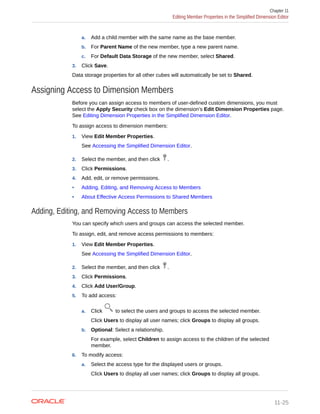 a. Add a child member with the same name as the base member.
b. For Parent Name of the new member, type a new parent name.
c. For Default Data Storage of the new member, select Shared.
3. Click Save.
Data storage properties for all other cubes will automatically be set to Shared.
Assigning Access to Dimension Members
Before you can assign access to members of user-defined custom dimensions, you must
select the Apply Security check box on the dimension’s Edit Dimension Properties page.
See Editing Dimension Properties in the Simplified Dimension Editor.
To assign access to dimension members:
1. View Edit Member Properties.
See Accessing the Simplified Dimension Editor.
2. Select the member, and then click .
3. Click Permissions.
4. Add, edit, or remove permissions.
• Adding, Editing, and Removing Access to Members
• About Effective Access Permissions to Shared Members
Adding, Editing, and Removing Access to Members
You can specify which users and groups can access the selected member.
To assign, edit, and remove access permissions to members:
1. View Edit Member Properties.
See Accessing the Simplified Dimension Editor.
2. Select the member, and then click .
3. Click Permissions.
4. Click Add User/Group.
5. To add access:
a. Click to select the users and groups to access the selected member.
Click Users to display all user names; click Groups to display all groups.
b. Optional: Select a relationship.
For example, select Children to assign access to the children of the selected
member.
6. To modify access:
a. Select the access type for the displayed users or groups.
Click Users to display all user names; click Groups to display all groups.
Chapter 11
Editing Member Properties in the Simplified Dimension Editor
11-25
 