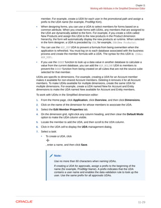 member. For example, create a UDA for each user in the promotional path and assign a
prefix to the UDA name (for example, ProdMgr:Kim).
• When designing forms, you can use a UDA to select members for forms based on a
common attribute. When you create forms with UDAs, any members that are assigned to
the UDA are dynamically added to the form. For example, if you create a UDA called
New Products and assign this UDA to the new products in the Product dimension
hierarchy, the form will automatically display the new products at runtime. When selected
in the form designer, a UDA is preceded by UDA; for example, UDA(New Products).
• You can use the HSP_UDF UDA to prevent a formula from being overwritten when the
application is refreshed. You must log on to each database associated with the business
process and create the member formula with a UDA. The syntax for this UDA is: (UDAs:
HSP_UDF).
• If you use the @XREF function to look up a data value in another database to calculate a
value from the current database, you can add the HSP_NOLINK UDA to members to
prevent the @XREF function from being created on all cubes that are not the source cube
selected for that member.
UDAs are specific to dimensions. For example, creating a UDA for an Account member
makes it available for non-shared Account members. Deleting it removes it for all Account
members. To make UDAs available for multiple dimensions, create the same UDA for
multiple dimensions. For example, create a UDA named New for Account and Entity
dimensions to make the UDA named New available for Account and Entity members.
To work with UDAs in the Simplified dimension editor:
1. From the Home page, click Application, click Overview, and then click Dimensions.
2. Click on the name of the dimension for whose members to associate the UDA.
3. Select the Edit Member Properties tab.
4. On the dimension grid, right-click any column heading, and then clear the Default Mode
option to make the UDA column visible.
5. Locate the member to add the UDA, and then scroll to the UDA column.
6. Click in the UDA cell to display the UDA management dialog.
7. Select a task:
• To create a UDA, click
, enter a name, and then click Save.
Note:
Use no more than 60 characters when naming UDAs.
If creating a UDA for approvals, assign a prefix to the beginning of the
name (for example, ProdMgr:Name). A prefix indicates that the UDA
contains a user name and enables the data validation rule to look up the
user. Use the same prefix for all approvals UDAs.
Chapter 11
Working with Attributes in the Simplified Dimension Editor
11-29
 